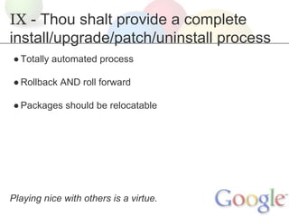 IX - Thou shalt provide a complete
install/upgrade/patch/uninstall process
● Totally automated process
● Rollback AND roll forward
● Packages should be relocatable

Playing nice with others is a virtue.

 