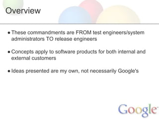 Overview
● These commandments are FROM test engineers/system
administrators TO release engineers
● Concepts apply to software products for both internal and
external customers
● Ideas presented are my own, not necessarily Google's

 