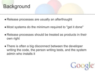 Background
● Release processes are usually an afterthought
● Most systems do the minimum required to "get it done"
● Release processes should be treated as products in their
own right
● There is often a big disconnect between the developer
writing the code, the person writing tests, and the system
admin who installs it

 