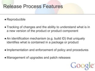 Release Process Features
● Reproducible
● Tracking of changes and the ability to understand what is in
a new version of the product or product component
● An identification mechanism (e.g. build ID) that uniquely
identifies what is contained in a package or product
● Implementation and enforcement of policy and procedures
● Management of upgrades and patch releases

 
