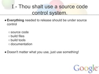 I - Thou shalt use a source code
control system.
● Everything needed to release should be under source
control
○ source code
○ build files
○ build tools
○ documentation
● Doesn't matter what you use, just use something!

 
