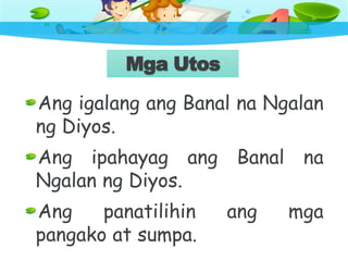 Mga Utos
Ang igalang ang Banal na Ngalan
ng Diyos.
Ang ipahayag ang Banal na
Ngalan ng Diyos.
Ang panatilihin ang mga
pangako at sumpa.
 