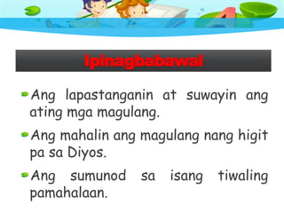 Ipinagbabawal
Ang lapastanganin at suwayin ang
ating mga magulang.
Ang mahalin ang magulang nang higit
pa sa Diyos.
Ang sumunod sa isang tiwaling
pamahalaan.
 