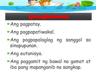 Ipinagbabawal
Ang pagpatay.
Ang pagpapatiwakal.
Ang pagpapalaglag ng sanggol sa
sinapupunan.
Ang eutanisya.
Ang paggamit ng bawal na gamot at
iba pang mapanganib na sangkap.
 