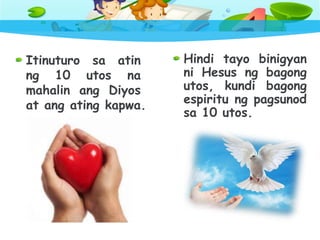 Itinuturo sa atin
ng 10 utos na
mahalin ang Diyos
at ang ating kapwa.
Hindi tayo binigyan
ni Hesus ng bagong
utos, kundi bagong
espiritu ng pagsunod
sa 10 utos.
 
