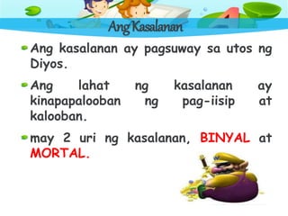 AngKasalanan
Ang kasalanan ay pagsuway sa utos ng
Diyos.
Ang lahat ng kasalanan ay
kinapapalooban ng pag-iisip at
kalooban.
may 2 uri ng kasalanan, BINYAL at
MORTAL.
 
