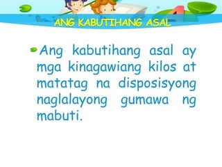 ANG KABUTIHANG ASAL
Ang kabutihang asal ay
mga kinagawiang kilos at
matatag na disposisyong
naglalayong gumawa ng
mabuti.
 