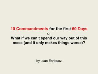 10 Commandments for the first 60 Days
                    or
What if we can’t spend our way out of this
 mess (and it only makes things worse)?



              by Juan Enriquez
 