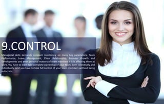 9.CONTROLManagerial skills demands constant monitoring on many key parameters. Team
Performance, Leave Management, Client Relationship, Business Growth and
Developments and even personal matters of team members if it is affecting them at
work. You have to learn take complete ownership of your team, both collectively and
individually. And you have to take full control of your team members without being
autocratic.
 