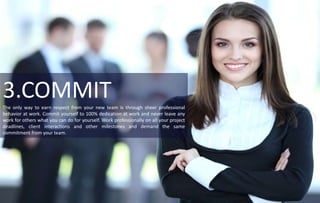 3.COMMITThe only way to earn respect from your new team is through sheer professional
behavior at work. Commit yourself to 100% dedication at work and never leave any
work for others what you can do for yourself. Work professionally on all your project
deadlines, client interactions and other milestones and demand the same
commitment from your team.
 