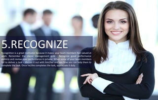5.RECOGNIZERecognition is a great motivator because it makes your team members feel valued at
work. Remember the classic management gold : Recognize good performance
publicly and review poor performance in private. When some of your team members
fail to deliver a task – discuss it out with him/her and see how you can help them to
complete the task. Once he/she completes the task, appreciate it duly.
 