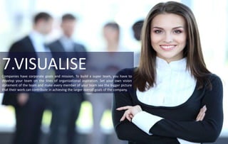 7.VISUALISECompanies have corporate goals and mission. To build a super team, you have to
develop your team on the lines of organizational aspiration. Set your own vision
statement of the team and make every member of your team see the bigger picture
that their work can contribute in achieving the larger overall goals of the company.
 