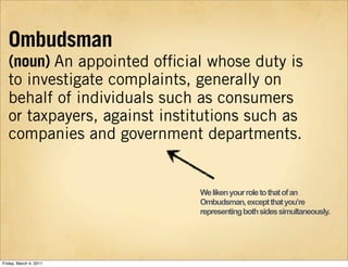 Ombudsman
   (noun) An appointed ofﬁcial whose duty is
   to investigate complaints, generally on
   behalf of individuals...
