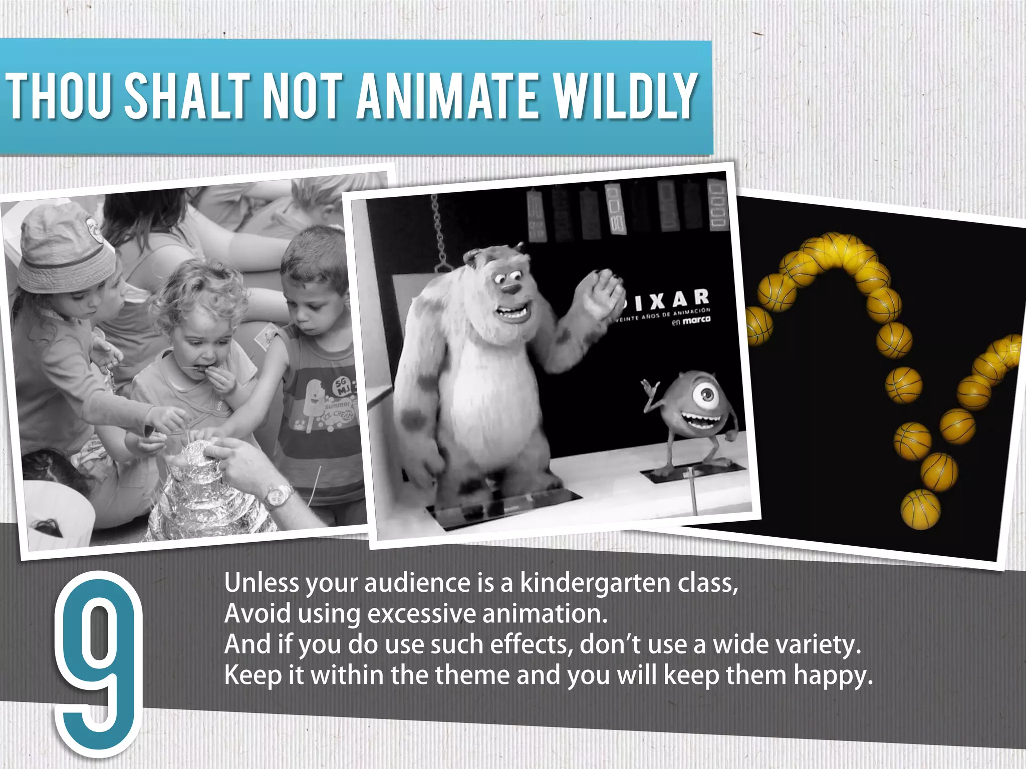 Thou shalt not animate wildly




         Unless your audience is a kindergarten class,
         Avoid using excessive animation.
         And if you do use such effects, don't use a wide variety.
         Keep it within the theme and you will keep them happy.
 
