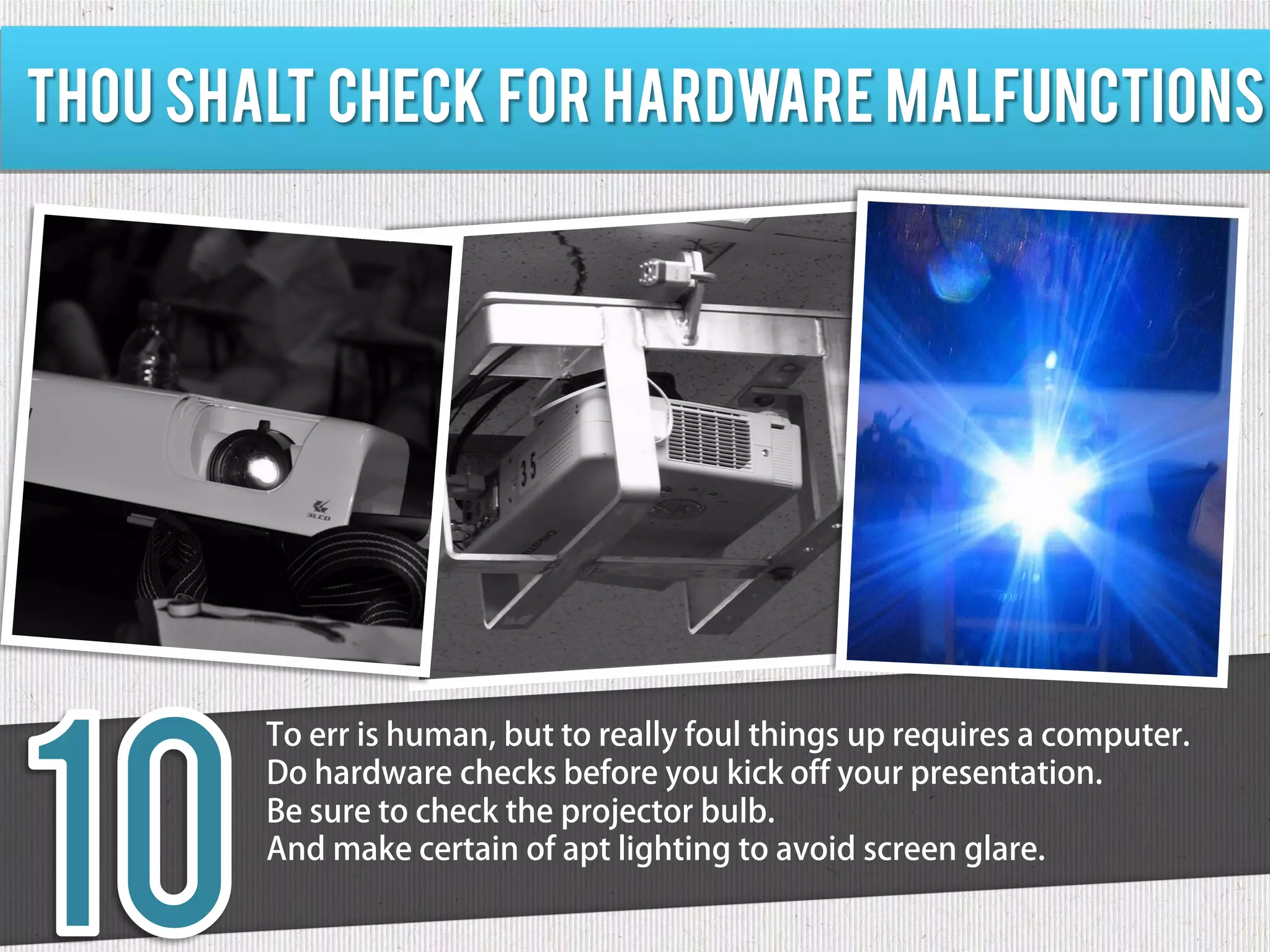 Thou shalt check for hardware malfunctions




        To err is human, but to really foul things up requires a computer.
        Do hardware checks before you kick off your presentation.
        Be sure to check the projector bulb.
        And make certain of apt lighting to avoid screen glare.
 