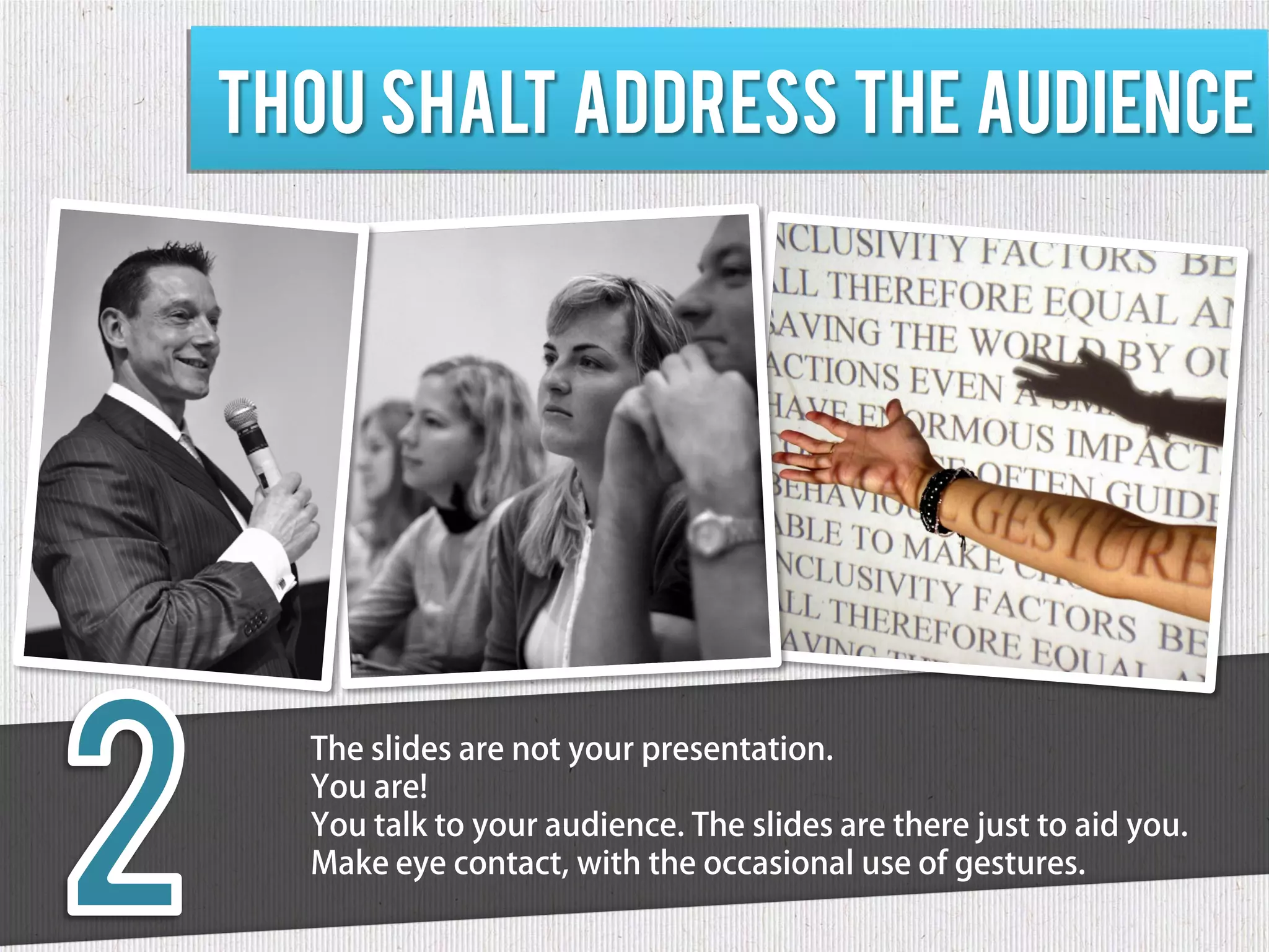 Thou shalt address the audience




  The slides are not your presentation.
  You are!
  You talk to your audience. The slides are there just to aid you.
  Make eye contact, with the occasional use of gestures.
 