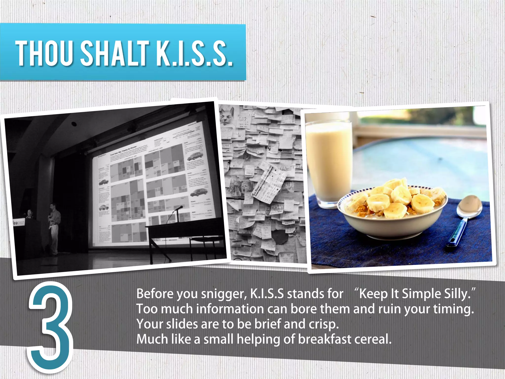 Thou shalt K.I.S.S.




          Before you snigger, K.I.S.S stands for “Keep It Simple Silly.”
          Too much information can bore them and ruin your timing.
          Your slides are to be brief and crisp.
          Much like a small helping of breakfast cereal.
 