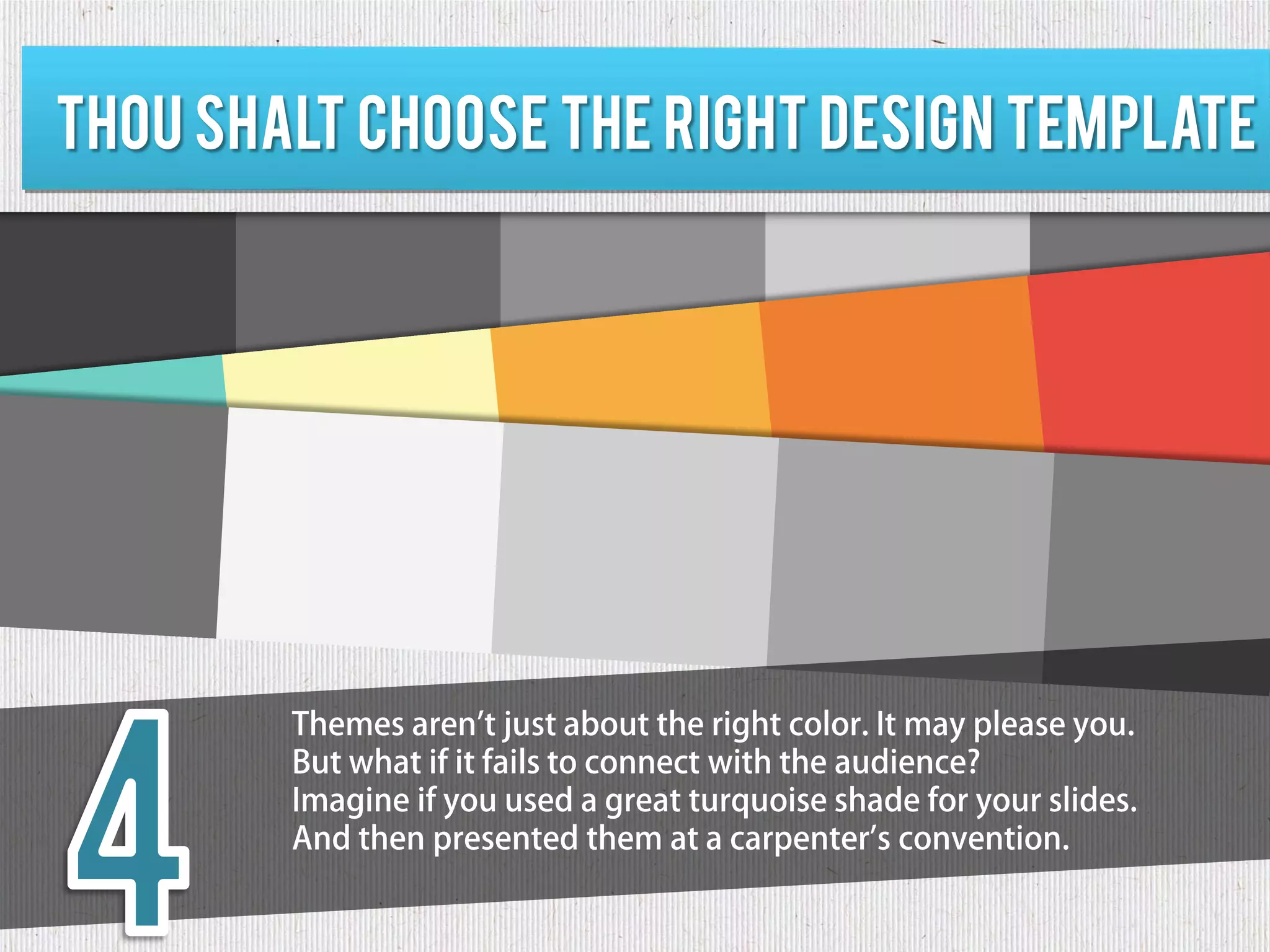 Thou shalt choose the right design template




        Themes aren't just about the right color. It may please you.
        But what if it fails to connect with the audience?
        Imagine if you used a great turquoise shade for your slides.
        And then presented them at a carpenter's convention.
 