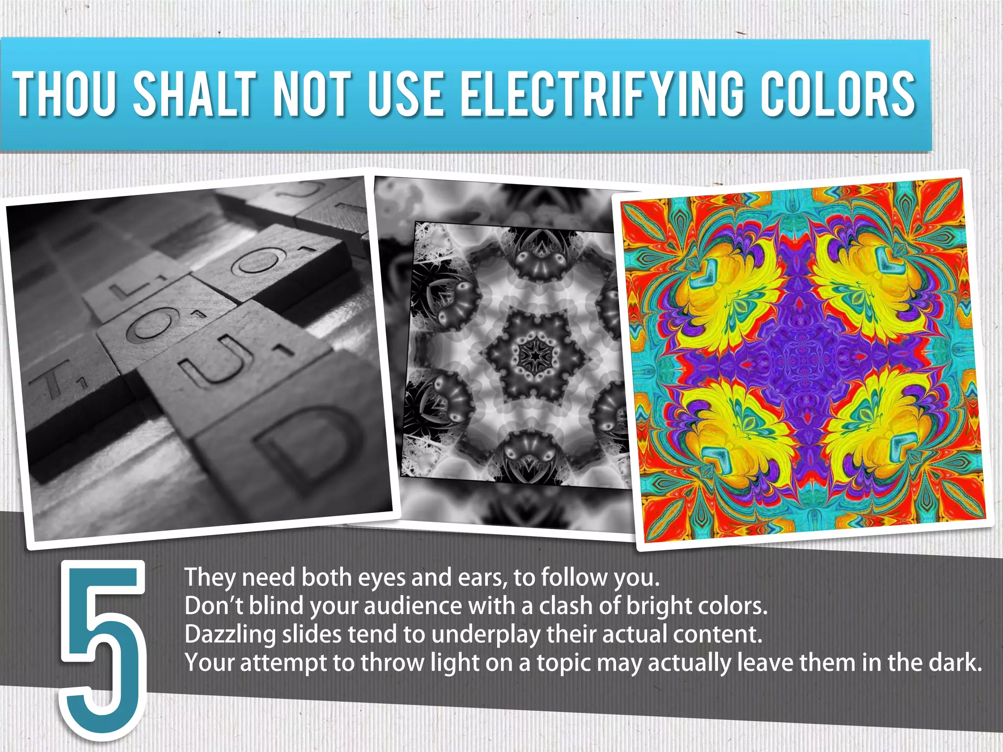 Thou shalt not use electrifying colors




       They need both eyes and ears, to follow you.
       Don't blind your audience with a clash of bright colors.
       Dazzling slides tend to underplay their actual content.
       Your attempt to throw light on a topic may actually leave them in the dark.
 