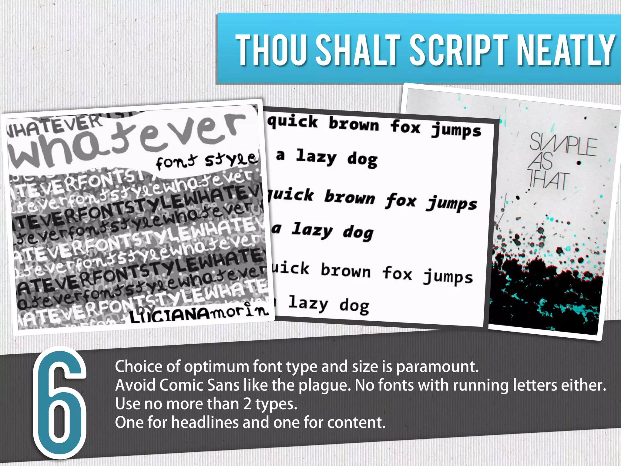 Thou shalt script neatly




Choice of optimum font type and size is paramount.
Avoid Comic Sans like the plague. No fonts with running letters either.
Use no more than 2 types.
One for headlines and one for content.
 
