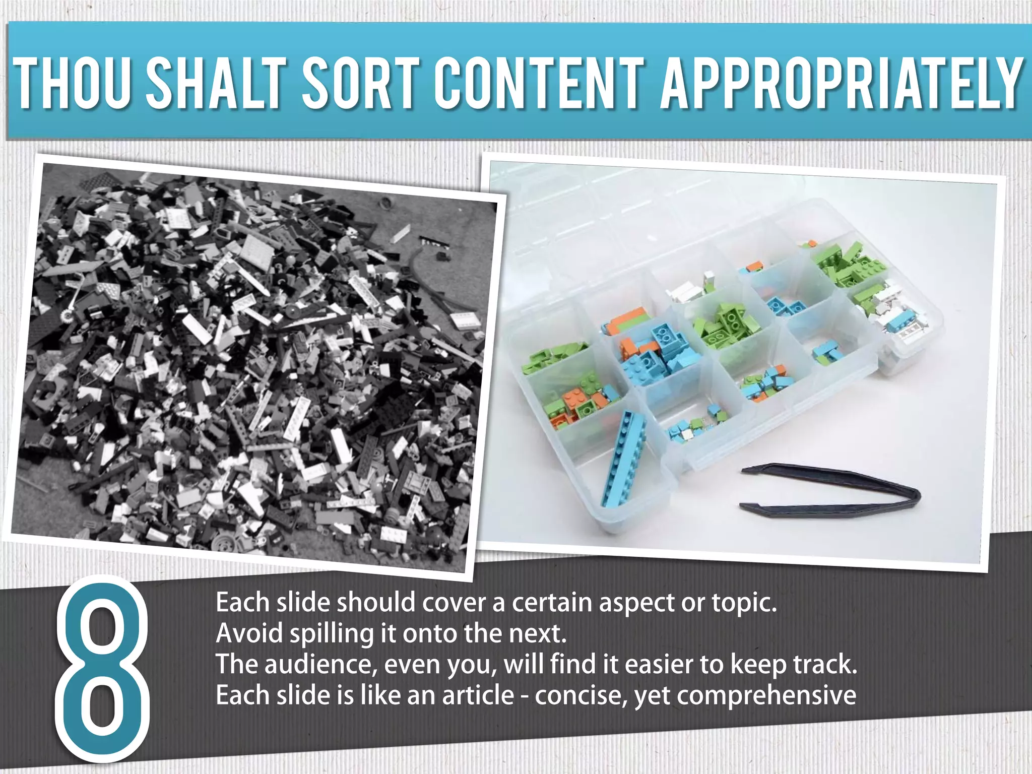 Thou shalt sort content appropriately




       Each slide should cover a certain aspect or topic.
       Avoid spilling it onto the next.
       The audience, even you, will find it easier to keep track.
       Each slide is like an article - concise, yet comprehensive
 