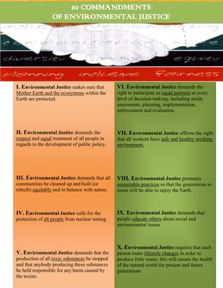 10 COMMANDMENTS
                  OF ENVIRONMENTAL JUSTICE




I. Environmental Justice makes sure that         VI. Environmental Justice demands the
Mother Earth and the ecosystems within the       right to participate as equal partners at every
Earth are protected.                             level of decision-making, including needs
                                                 assessment, planning, implementation,
                                                 enforcement and evaluation.



II. Environmental Justice demands the            VII. Environmental Justice affirms the right
respect and equal treatment of all people in     that all workers have safe and healthy working
regards to the development of public policy.     environment.




III. Environmental Justice demands that all      VIII. Environmental Justice promotes
communities be cleaned up and built (or          sustainable practices so that the generations to
rebuilt) equitably and in balance with nature.   come will be able to enjoy the Earth.



IV. Environmental Justice calls for the          IX. Environmental Justice demands that
protection of all people from nuclear testing.   people educate others about social and
                                                 environmental issues



                                                 X. Environmental Justice requires that each
V. Environmental Justice demands that the        person make lifestyle changes in order to
production of all toxic substances be stopped    produce little waste; this will ensure the health
and that anybody producing these substances      of the natural world for present and future
be held responsible for any harm caused by       generations.
the toxins.
 