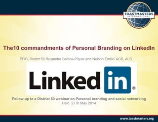 The10 commandments of Personal Branding on LinkedIn
www.toastmasters.org
Follow-up to a District 59 webinar on Personal branding and social networking
Held 27 th May 2014
PRO, Distrct 59 Ruxandra Balboa-Pöysti and Nelson Emilio’ ACS, ALB
 