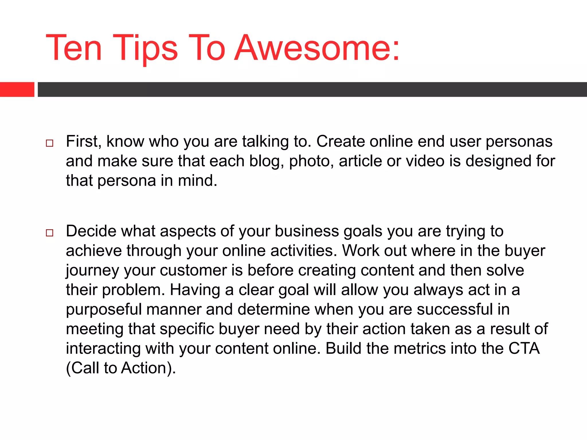 Ten Tips To Awesome:
 First, know who you are talking to. Create online end user personas
and make sure that each blog, photo, article or video is designed for
that persona in mind.
 Decide what aspects of your business goals you are trying to
achieve through your online activities. Work out where in the buyer
journey your customer is before creating content and then solve
their problem. Having a clear goal will allow you always act in a
purposeful manner and determine when you are successful in
meeting that specific buyer need by their action taken as a result of
interacting with your content online. Build the metrics into the CTA
(Call to Action).
 