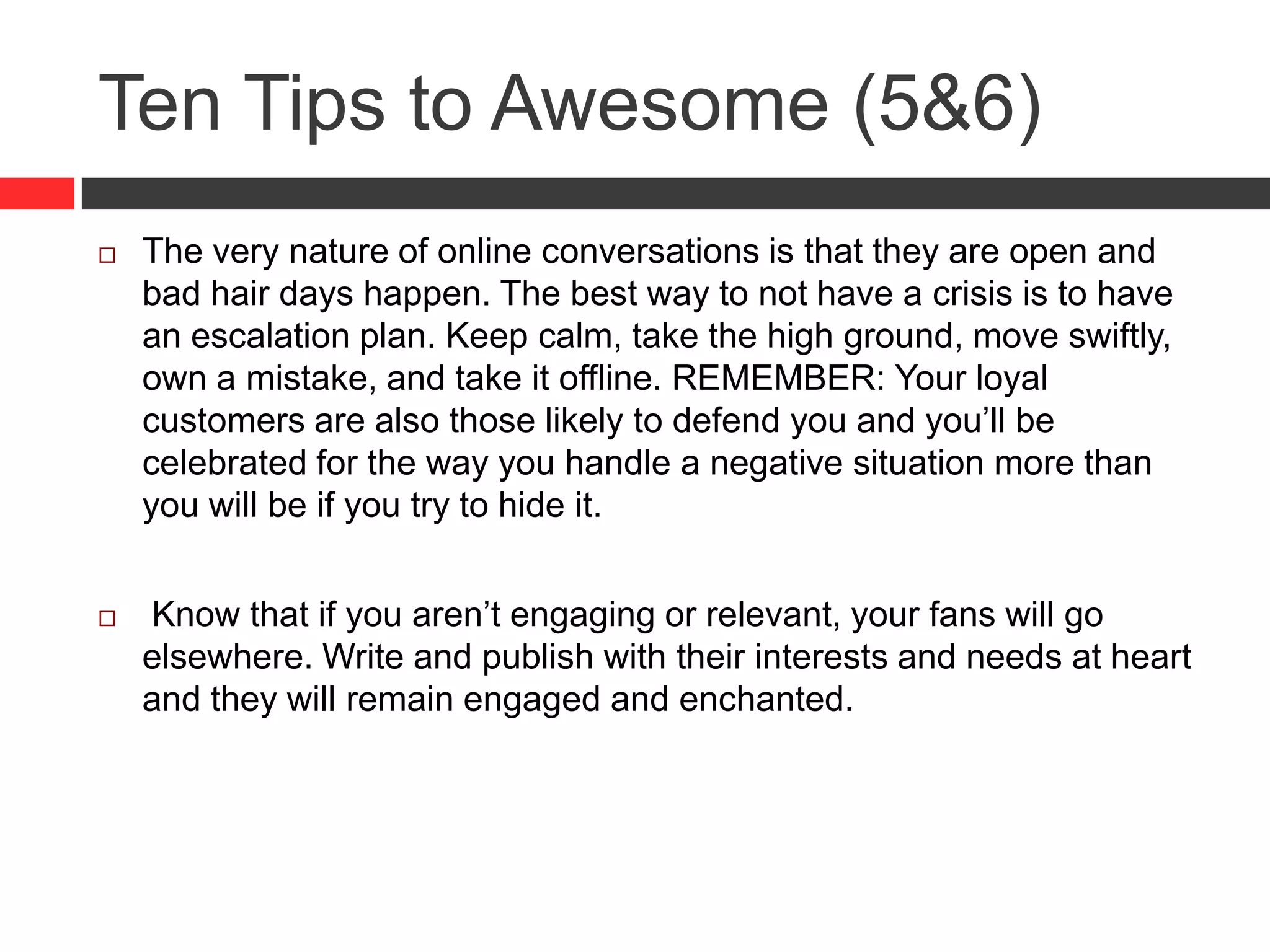 Ten Tips to Awesome (5&6)
 The very nature of online conversations is that they are open and
bad hair days happen. The best way to not have a crisis is to have
an escalation plan. Keep calm, take the high ground, move swiftly,
own a mistake, and take it offline. REMEMBER: Your loyal
customers are also those likely to defend you and you’ll be
celebrated for the way you handle a negative situation more than
you will be if you try to hide it.
 Know that if you aren’t engaging or relevant, your fans will go
elsewhere. Write and publish with their interests and needs at heart
and they will remain engaged and enchanted.
 