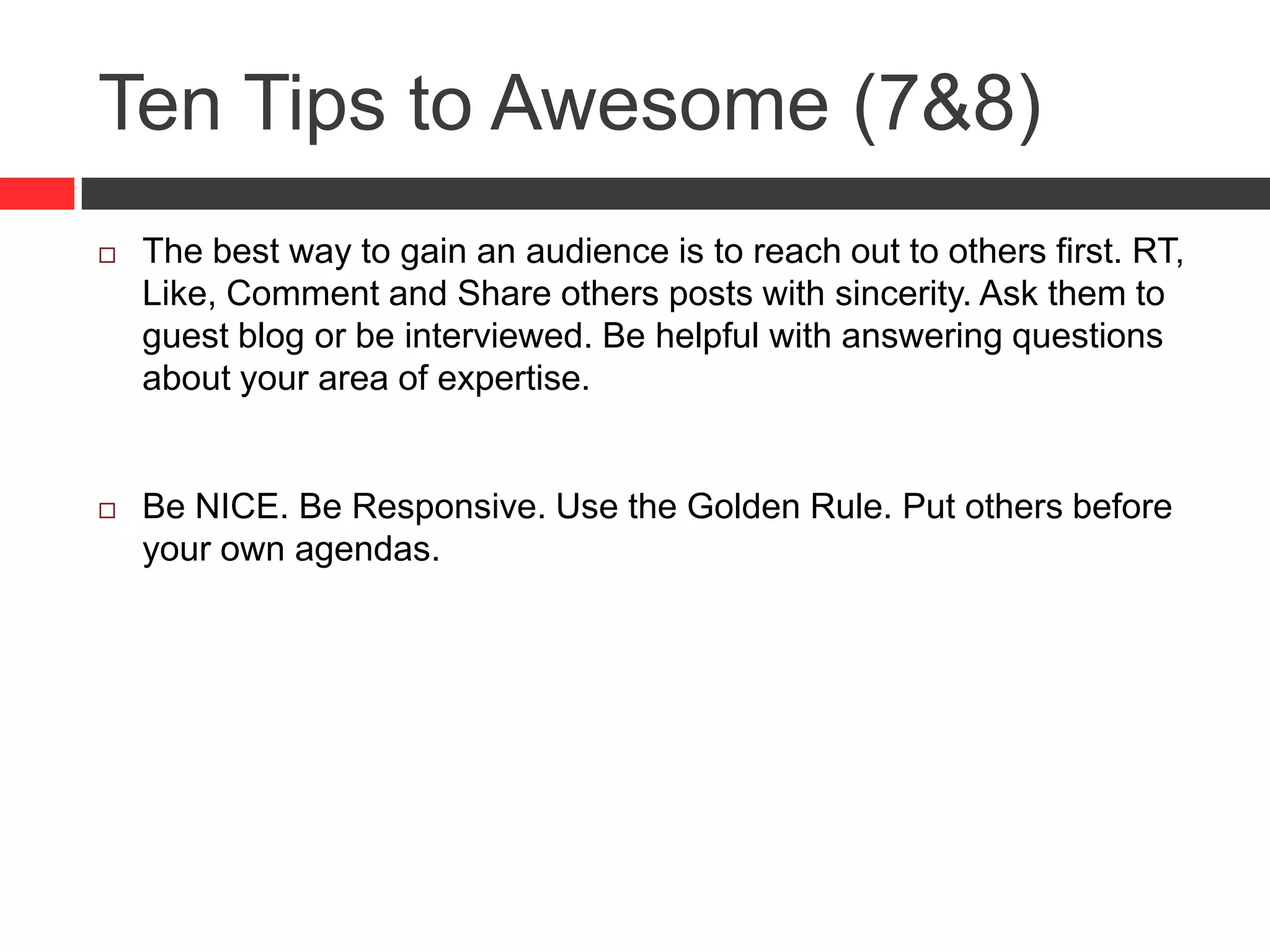 Ten Tips to Awesome (7&8)
 The best way to gain an audience is to reach out to others first. RT,
Like, Comment and Share others posts with sincerity. Ask them to
guest blog or be interviewed. Be helpful with answering questions
about your area of expertise.
 Be NICE. Be Responsive. Use the Golden Rule. Put others before
your own agendas.
 