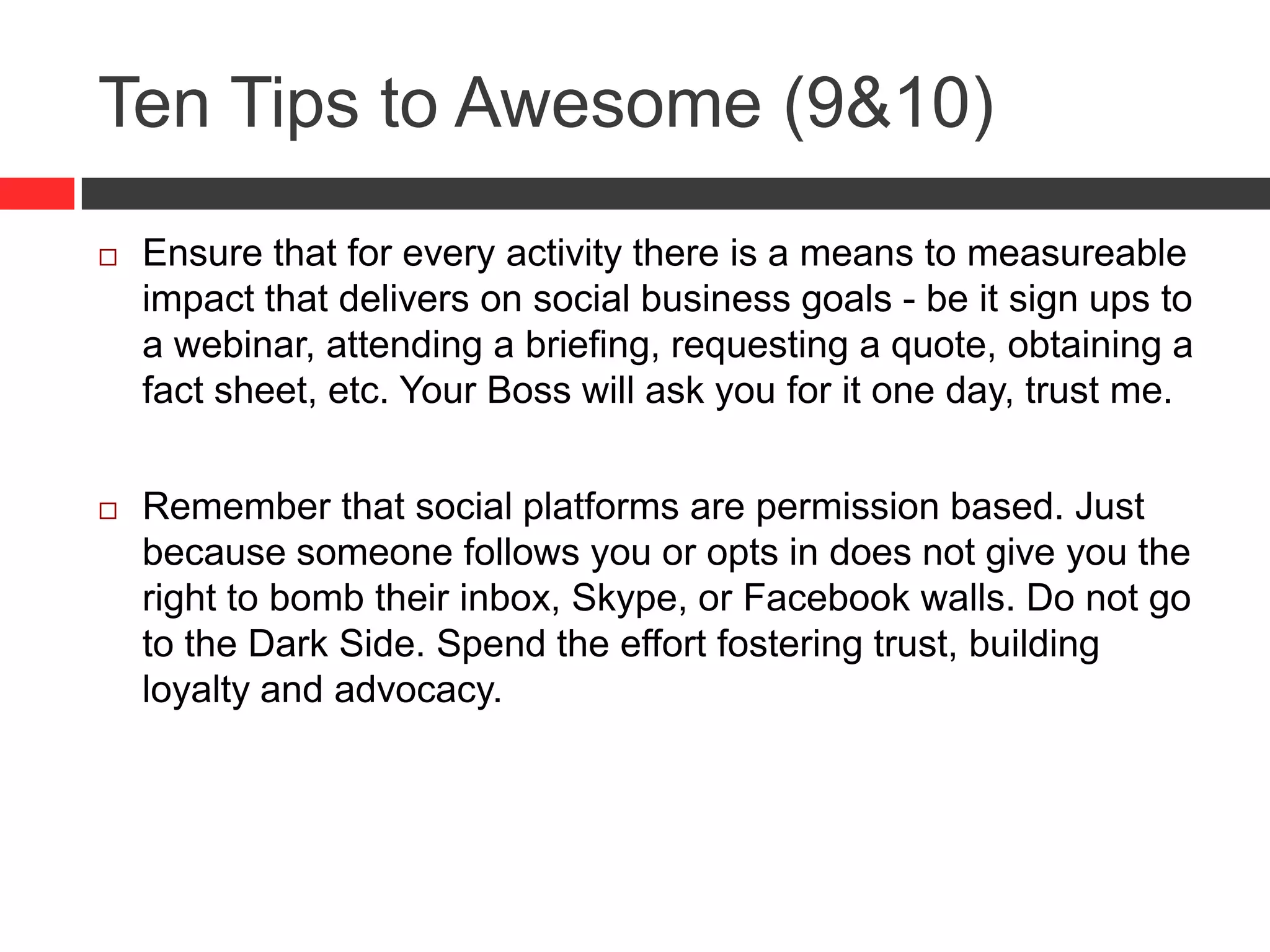 Ten Tips to Awesome (9&10)
 Ensure that for every activity there is a means to measureable
impact that delivers on social business goals - be it sign ups to
a webinar, attending a briefing, requesting a quote, obtaining a
fact sheet, etc. Your Boss will ask you for it one day, trust me.
 Remember that social platforms are permission based. Just
because someone follows you or opts in does not give you the
right to bomb their inbox, Skype, or Facebook walls. Do not go
to the Dark Side. Spend the effort fostering trust, building
loyalty and advocacy.
 