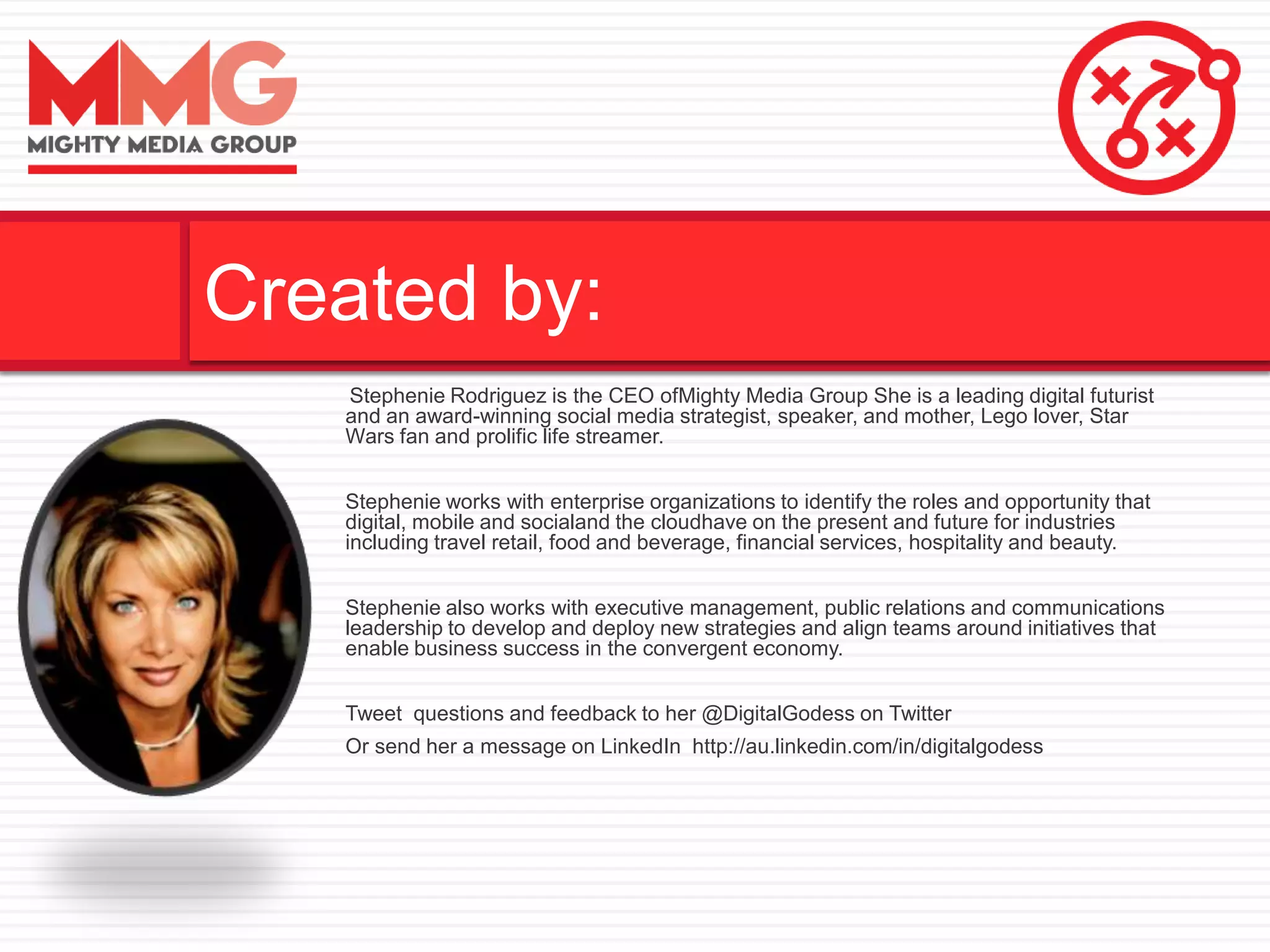 Stephenie Rodriguez is the CEO ofMighty Media Group She is a leading digital futurist
and an award-winning social media strategist, speaker, and mother, Lego lover, Star
Wars fan and prolific life streamer.
Stephenie works with enterprise organizations to identify the roles and opportunity that
digital, mobile and socialand the cloudhave on the present and future for industries
including travel retail, food and beverage, financial services, hospitality and beauty.
Stephenie also works with executive management, public relations and communications
leadership to develop and deploy new strategies and align teams around initiatives that
enable business success in the convergent economy.
Tweet questions and feedback to her @DigitalGodess on Twitter
Or send her a message on LinkedIn http://au.linkedin.com/in/digitalgodess
Created by:
 