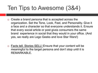 Ten Tips to Awesome (3&4)
 Create a brand persona that is accepted across the
organization. Set the Tone, Look, Feel, and Personality. Give it
a face and a character so that everyone understands it. Ensure
that every social article or post gives consumers the same
brand experience in social that they would in your office. (And
yes, we really are Lego Geeks and love Star Wars!)
 Facts tell. Stories SELL! Ensure that your content will be
meaningful to the target persona and don’t stop until it is
REMARKABLE.
 