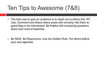Ten Tips to Awesome (7&8)
 The best way to gain an audience is to reach out to others first. RT,
Like, Comment and Share others posts with sincerity. Ask them to
guest blog or be interviewed. Be helpful with answering questions
about your area of expertise.
 Be NICE. Be Responsive. Use the Golden Rule. Put others before
your own agendas.
 