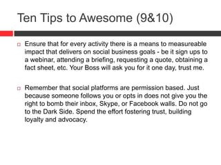 Ten Tips to Awesome (9&10)
 Ensure that for every activity there is a means to measureable
impact that delivers on social business goals - be it sign ups to
a webinar, attending a briefing, requesting a quote, obtaining a
fact sheet, etc. Your Boss will ask you for it one day, trust me.
 Remember that social platforms are permission based. Just
because someone follows you or opts in does not give you the
right to bomb their inbox, Skype, or Facebook walls. Do not go
to the Dark Side. Spend the effort fostering trust, building
loyalty and advocacy.
 