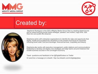 Stephenie Rodriguez is the CEO ofMighty Media Group She is a leading digital futurist
and an award-winning social media strategist, speaker, and mother, Lego lover, Star
Wars fan and prolific life streamer.
Stephenie works with enterprise organizations to identify the roles and opportunity that
digital, mobile and socialand the cloudhave on the present and future for industries
including travel retail, food and beverage, financial services, hospitality and beauty.
Stephenie also works with executive management, public relations and communications
leadership to develop and deploy new strategies and align teams around initiatives that
enable business success in the convergent economy.
Tweet questions and feedback to her @DigitalGodess on Twitter
Or send her a message on LinkedIn http://au.linkedin.com/in/digitalgodess
Created by:
 