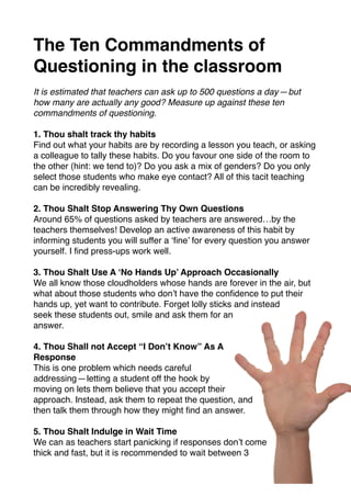 The Ten Commandments of
Questioning in the classroom
It is estimated that teachers can ask up to 500 questions a day — but
how many are actually any good? Measure up against these ten
commandments of questioning.
1. Thou shalt track thy habits
Find out what your habits are by recording a lesson you teach, or asking
a colleague to tally these habits. Do you favour one side of the room to
the other (hint: we tend to)? Do you ask a mix of genders? Do you only
select those students who make eye contact? All of this tacit teaching
can be incredibly revealing.
2. Thou Shalt Stop Answering Thy Own Questions
Around 65% of questions asked by teachers are answered…by the
teachers themselves! Develop an active awareness of this habit by
informing students you will suffer a ‘ﬁne’ for every question you answer
yourself. I ﬁnd press-ups work well.
3. Thou Shalt Use A ‘No Hands Up’ Approach Occasionally
We all know those cloudholders whose hands are forever in the air, but
what about those students who don’t have the conﬁdence to put their
hands up, yet want to contribute. Forget lolly sticks and instead
seek these students out, smile and ask them for an
answer.
4. Thou Shall not Accept “I Don’t Know” As A
Response
This is one problem which needs careful
addressing — letting a student off the hook by
moving on lets them believe that you accept their
approach. Instead, ask them to repeat the question, and
then talk them through how they might ﬁnd an answer.
5. Thou Shalt Indulge in Wait Time
We can as teachers start panicking if responses don’t come
thick and fast, but it is recommended to wait between 3
 