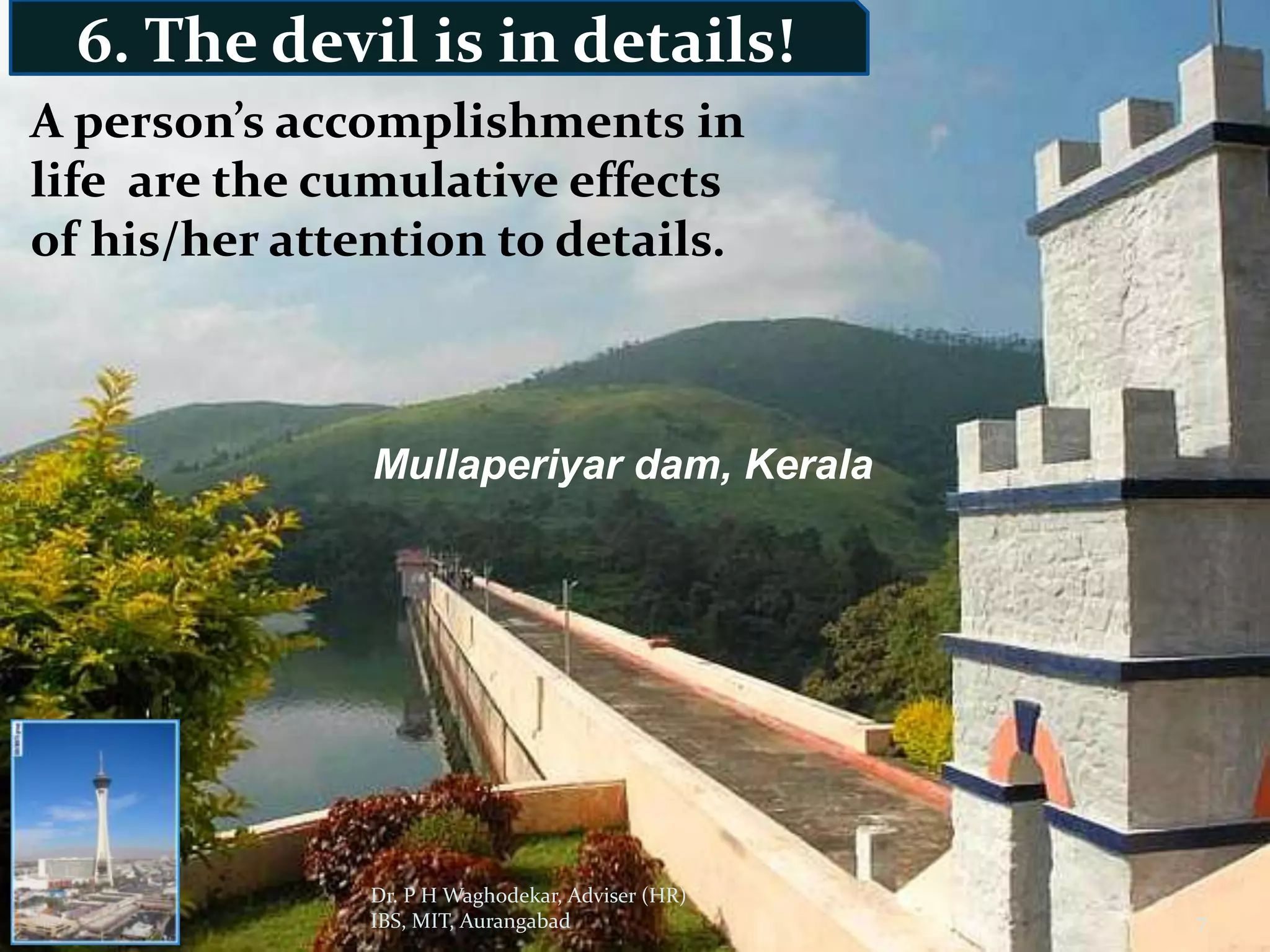 6. The devil is in details!
A person’s accomplishments in
life are the cumulative effects
of his/her attention to details.



               Mullaperiyar dam, Kerala




               Dr. P H Waghodekar, Adviser (HR)
 12/6/2011     IBS, MIT, Aurangabad               7
 