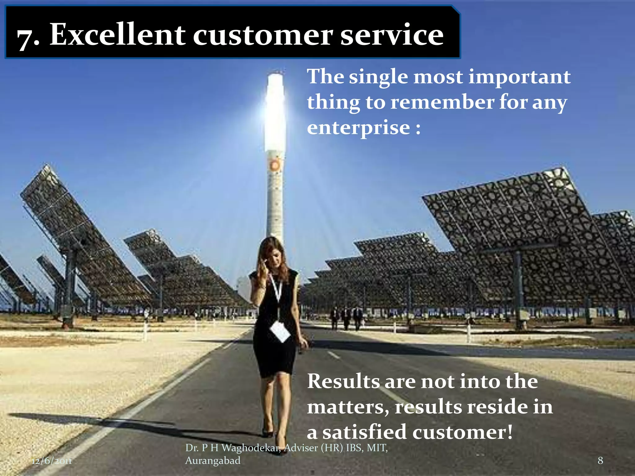 7. Excellent customer service
                                      The single most important
                                      thing to remember for any
                                      enterprise :




                                      Results are not into the
                                      matters, results reside in
                                      a satisfied customer!
             Dr. P H Waghodekar, Adviser (HR) IBS, MIT,
 12/6/2011   Aurangabad                                            8
 