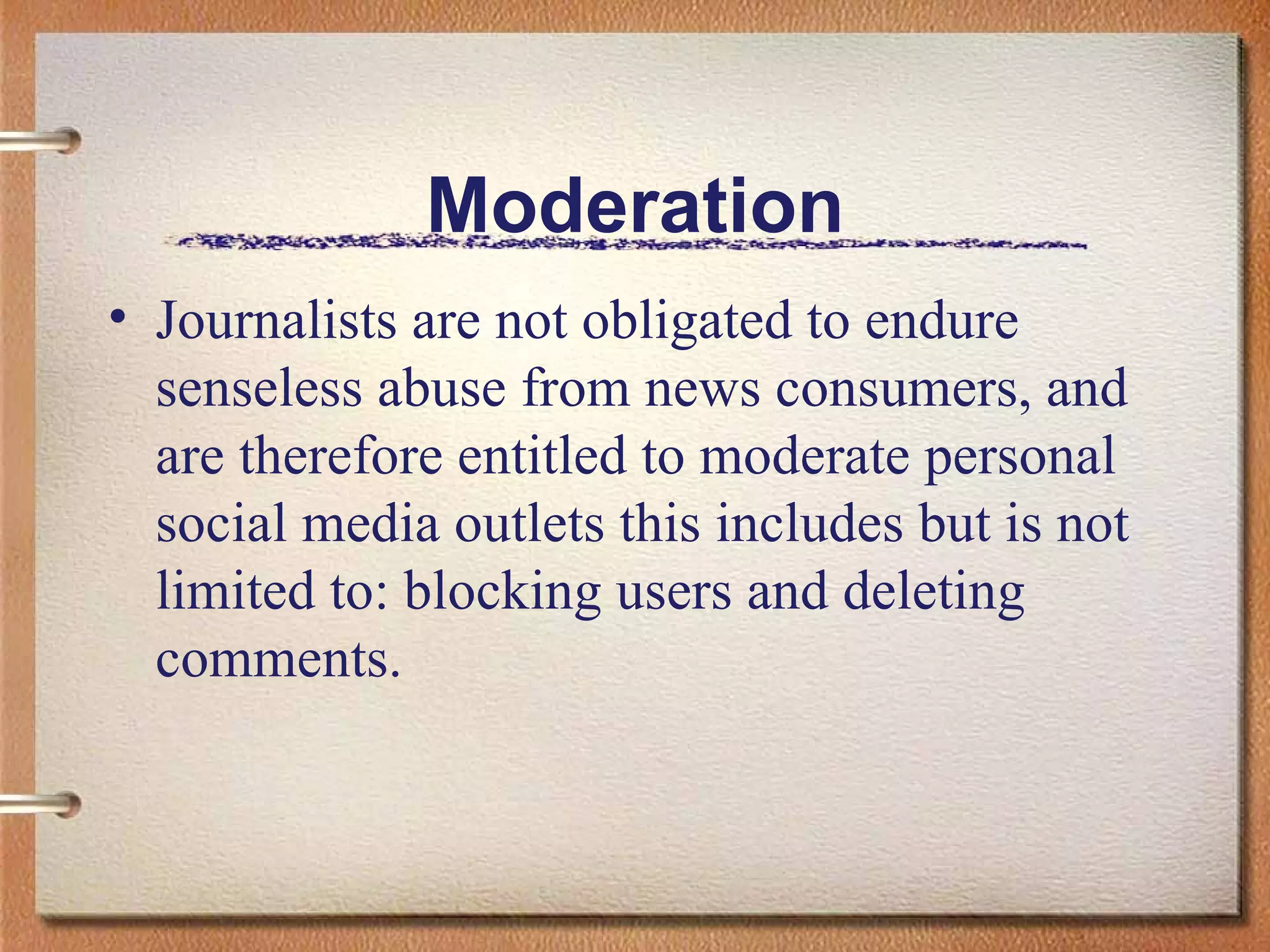 Moderation Journalists are not obligated to endure senseless abuse from news consumers, and are therefore entitled to moderate personal social media outlets this includes but is not limited to: blocking users and deleting comments.  