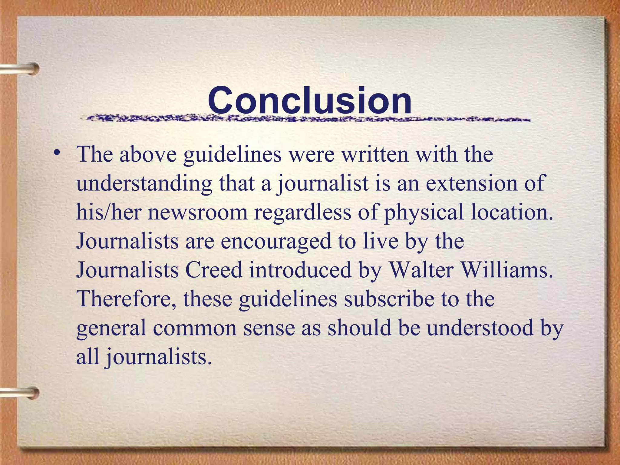Conclusion The above guidelines were written with the understanding that a journalist is an extension of his/her newsroom regardless of physical location. Journalists are encouraged to live by the Journalists Creed introduced by Walter Williams. Therefore, these guidelines subscribe to the general common sense as should be understood by all journalists.  