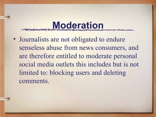 Moderation Journalists are not obligated to endure senseless abuse from news consumers, and are therefore entitled to moderate personal social media outlets this includes but is not limited to: blocking users and deleting comments.  