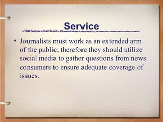 Service Journalists must work as an extended arm of the public; therefore they should utilize social media to gather questions from news consumers to ensure adequate coverage of issues.  