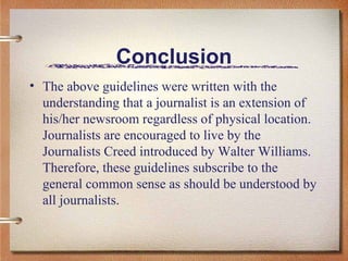 Conclusion The above guidelines were written with the understanding that a journalist is an extension of his/her newsroom regardless of physical location. Journalists are encouraged to live by the Journalists Creed introduced by Walter Williams. Therefore, these guidelines subscribe to the general common sense as should be understood by all journalists.  