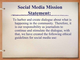 Social Media Mission Statement:  To harbor and create dialogue about what is happening in the community. Therefore, it is our responsibility as journalists to continue and stimulate the dialogue, with that, we have created the following ethical guidelines for social media use:  