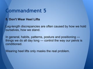Commandment 5
5. Don't Wear Heel Lifts

Leg-length discrepancies are often caused by how we hold
ourselves, how we stand.
...