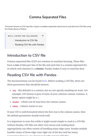 Comma Separated Files
This lesson focuses on CSV type les. It gives a complete explanation about how to read data from CSV les using
the Pandas library of Python.
W E ' L L C O V E R T H E F O L L O W I N G
• Introduction to CSV le
• Reading CSV le with Pandas
Introduction to CSV le #
Comma-separated files (CSV) are common in machine learning. These files
have a row of data per line of the file and each line is a comma-separated list
in which each element is a column. Pandas makes it easy to read this data.
Reading CSV le with Pandas #
The documentation can be found here. Before reading a CSV file, there are
three parameters that should be known:
sep - this defaults to a comma, but we can specify anything we want. For
example, CSV format is poor if some of your columns contain commas. A
better option might be a |.
header - which row (if any) have the column names.
names - column names to use.
If your CSV is well-formatted where the first row is the column names, then
the default parameters should work well.
It is important to note that while it might sound simple to read in a CSV file
without Pandas, CSV files are often very messy and reading them
appropriately can often consist of handling many edge cases. Pandas module
handles many of those edge cases right out of the box and has many
 
