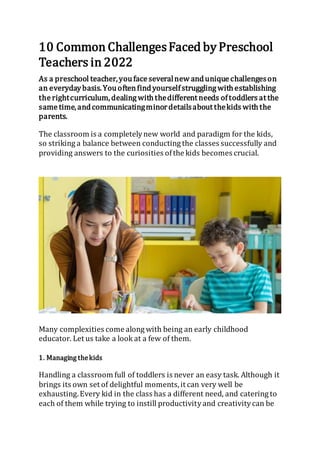 10 Common ChallengesFaced by Preschool
Teachers in 2022
As a preschool teacher,youface severalnew andunique challengeson
an everydaybasis.Youoftenfindyourselfstruggling withestablishing
the rightcurriculum,dealing withthedifferent needs oftoddlers at the
same time,andcommunicatingminordetailsabout thekids withthe
parents.
The classroom is a completelynew world and paradigm for the kids,
so striking a balance between conducting the classes successfully and
providing answers to the curiosities ofthe kids becomes crucial.
Many complexities come along with being an early childhood
educator. Let us take a look at a few of them.
1. Managing thekids
Handling a classroom full of toddlers is never an easy task. Although it
brings its own set of delightful moments,it can very well be
exhausting.Every kid in the class has a different need, and catering to
each of them while trying to instill productivityand creativitycan be
 