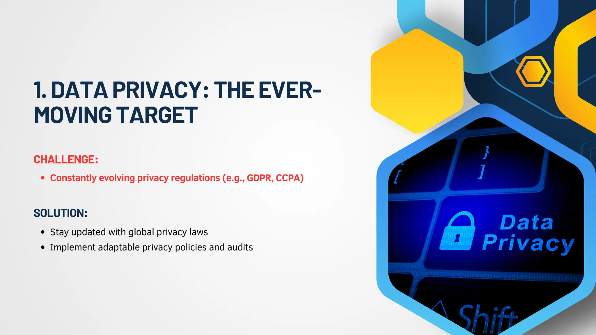1.DATAPRIVACY:THEEVER-
MOVINGTARGET
Constantly evolving privacy regulations (e.g., GDPR, CCPA)
CHALLENGE:
Stay updated with global privacy laws
Implement adaptable privacy policies and audits
SOLUTION:
 