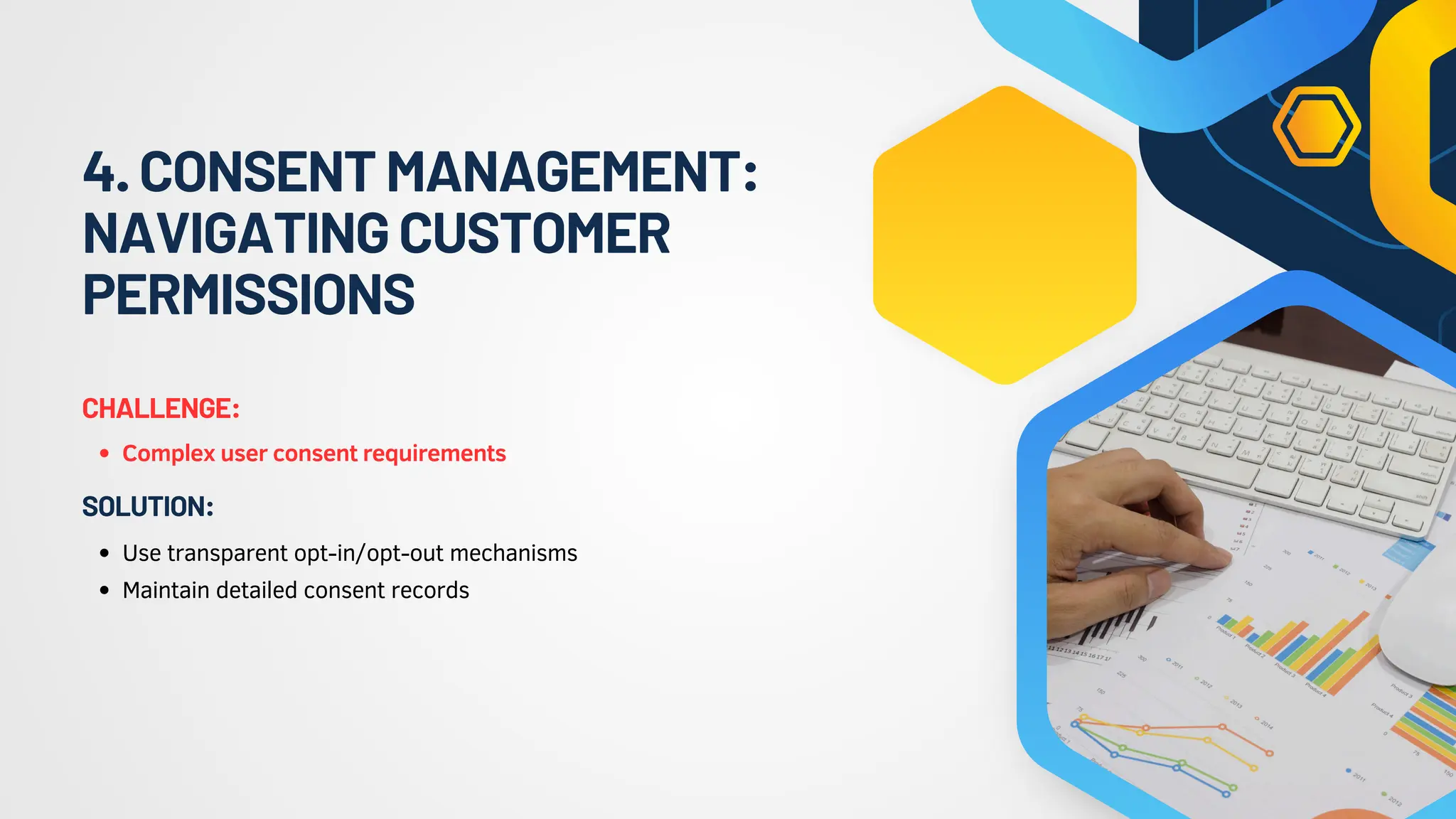 4.CONSENTMANAGEMENT:
NAVIGATINGCUSTOMER
PERMISSIONS
Complex user consent requirements
CHALLENGE:
Use transparent opt-in/opt-out mechanisms
Maintain detailed consent records
SOLUTION:
 